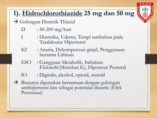 1). Hidrochlorothiazide 25 mg dan 50 mg
 Golongan Diuretik Thiazid
D : 50-200 mg/hari
I : Diuretika, Udema, Terapi tambahan pada
Tatalaksana Hipertensi
KI : Anuria, Dekompensasi ginjal, Penggunaan
bersama Lithium
ESO : Gangguan Metabolik, Imbalans
Elektrolit(Menekan K), Hipotensi Postural
IO : Digitalis, alcohol, opioid, steroid
 Biasanya digunakan bersamaan dengan golongan
antihipertensi lain sebagai potensial diuretic (Efek
Potensiasi)
 