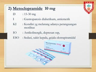 2) Metoclopramide 10 mg
D : 15-30 mg
I : Gastroparesis diabetikum, antiemetik
KI : Kondisi yg melarang adanya perangsangan
motilitas
IO : Antikolinergik, depresan ssp,
ESO : Sedasi, sakit kepala, gejala ekstrapiramidal
 