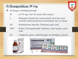 3) Domperidone 10 mg
 Golongan Antidopaminergik
D : 10-30 mg/ hari 30 menit sblm makan.
I : Dispepsia fungsional, mual muntah akut dan mual
muntah akibat pemberian bromkriptin dan levodopa
KI : Prolaktinoma hipofise. Perhatian pada anak
ESO : Sedasi, Ekstrapiramidal sindroma, sakit kepala, ruam
kulit
IO : Analgesik opiate, antikolinergik, bromkriptin, antacid
 