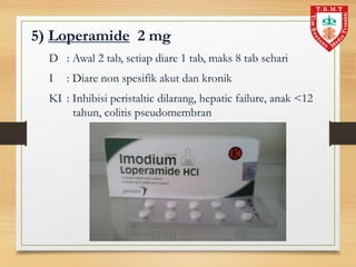 5) Loperamide 2 mg
D : Awal 2 tab, setiap diare 1 tab, maks 8 tab sehari
I : Diare non spesifik akut dan kronik
KI : Inhibisi peristaltic dilarang, hepatic failure, anak <12
tahun, colitis pseudomembran
 