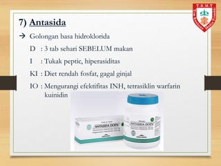 7) Antasida
 Golongan basa hidroklorida
D : 3 tab sehari SEBELUM makan
I : Tukak peptic, hiperasiditas
KI : Diet rendah fosfat, gagal ginjal
IO : Mengurangi efektifitas INH, tetrasiklin warfarin
kuinidin
 