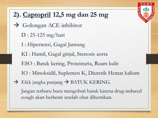 2). Captopril 12,5 mg dan 25 mg
 Golongan ACE inhibitor
D : 25-125 mg/hari
I : Hipertensi, Gagal Jantung
KI : Hamil, Gagal ginjal, Stenosis aorta
ESO : Batuk kering, Proteinuria, Ruam kulit
IO : Minoksidil, Suplemen K, Diuretik Hemat kalium
 Efek jangka panjang  BATUK KERING.
Jangan terburu buru mengobati batuk karena drug-induced
cough akan berhenti setelah obat dihentikan.
 