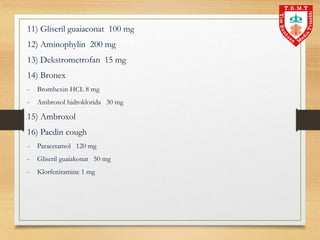 11) Gliseril guaiaconat 100 mg
12) Aminophylin 200 mg
13) Dekstrometrofan 15 mg
14) Bronex
- Bromhexin HCL 8 mg
- Ambroxol hidroklorida 30 mg
15) Ambroxol
16) Pacdin cough
- Paracetamol 120 mg
- Gliseril guaiakonat 50 mg
- Klorfeniramine 1 mg
 