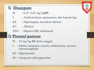 1) Diazepam
D : 0,15- 0,25 mg/kgBB
I : Antikonvulsan, antiansietas, dan banyak lagi
KI : Hiperkapnia, intoxikasi alkohol
IO : Alkohol
ESO : Depresi SSP, withdrawal
2) Pirantel pamoat
D : 10 mg/kg BB dosis tunggal
I : Infeksi askariasis, oxyuris, ankilostoma, necator,
trikostrongilides
KI : Hipersensitif
IO : Antagonis oleh piperazine
 