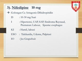 3). Nifedipine 10 mg
 Golongan Ca Antagonis Dihidropiridin
D : 10-30 mg/hari
I : Hipertensi, UAP, SAP, Sindroma Raynaud,
Premature Labour, Spasme esophagus
KI : Hamil, laktasi
ESO : Takikardia, Udema, Palpitasi
IO : Jus Grapefruit
 