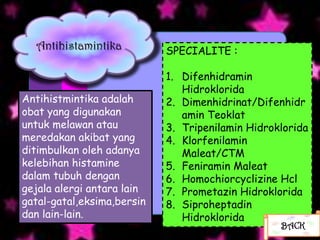 Antihistamintika          SPECIALITE :

                            1. Difenhidramin
                               Hidroklorida
Antihistmintika adalah      2. Dimenhidrinat/Difenhidr
obat yang digunakan            amin Teoklat
untuk melawan atau          3. Tripenilamin Hidroklorida
meredakan akibat yang       4. Klorfenilamin
ditimbulkan oleh adanya        Maleat/CTM
kelebihan histamine         5. Feniramin Maleat
dalam tubuh dengan          6. Homochiorcyclizine Hcl
gejala alergi antara lain   7. Prometazin Hidroklorida
gatal-gatal,eksima,bersin   8. Siproheptadin
dan lain-lain.                 Hidroklorida
                                                  BACK
 