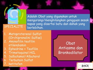 Adalah Obat yang digunakan untuk
             mengurangi/menghilangkan gengguan sesak
             napas yang disertai batu dan dahak yang
SPECIALITE : berlebihan.

1. Metaproterenol Sulfat
   (Orchiprenalini Sulfas)
2. Aminofilin teofilin
   etilendiamin
                                     Obat
3. Ephedrine + Teofilin          Antiasma dan
4. Trimetoquinol HCL             Bronkodilator
5. Salbutamol/Albuterol
6. Terbutain Sulfat
7. ketitofen
                                               BACK
 