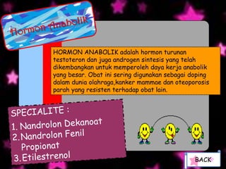 HORMON ANABOLIK adalah hormon turunan
testoteron dan juga androgen sintesis yang telah
dikembangkan untuk memperoleh daya kerja anabolik
yang besar. Obat ini sering digunakan sebagai doping
dalam dunia olahraga,kanker mammae dan oteoporosis
parah yang resisten terhadap obat lain.




                                               BACK
 