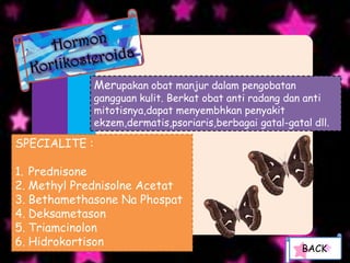 Merupakan obat manjur dalam pengobatan
               gangguan kulit. Berkat obat anti radang dan anti
               mitotisnya,dapat menyembhkan penyakit
               ekzem,dermatis,psoriaris,berbagai gatal-gatal dll.

SPECIALITE :

1. Prednisone
2. Methyl Prednisolne Acetat
3. Bethamethasone Na Phospat
4. Deksametason
5. Triamcinolon
6. Hidrokortison
                                                           BACK
 