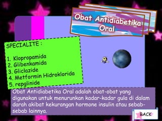 Obat Antidiabetika Oral adalah obat-obat yang
digunakan untuk menurunkan kadar-kadar gula di dalam
darah akibat kekurangan hormone insulin atau sebab-
sebab lainnya.
                                                BACK
 
