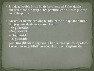 • Lidhja glikozide është lidhje kovalente që lidhe pjesën
sheqerore me një grup tjetër që mund edhe të mos jetë me
bazë sheqerore
 Njësitë e Glikozideve janë të lidhura me një apo më shumë
lidhje glikozide duke formuar kështu:
– O-glikozidet
– S-glikozidet
– N-glikozidet
– C-glikozidet
 p.sh. Kur glikoni me aglikonin lidhen mes tyre me dy atome
karboni formojnë lidhjen –C-C dhe quhen C-glikozide
 