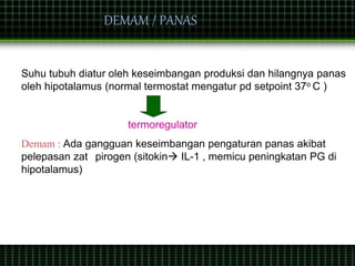 Suhu tubuh diatur oleh keseimbangan produksi dan hilangnya panas
oleh hipotalamus (normal termostat mengatur pd setpoint 37o C )
termoregulator
Demam : Ada gangguan keseimbangan pengaturan panas akibat
pelepasan zat pirogen (sitokin IL-1 , memicu peningkatan PG di
hipotalamus)
DEMAM / PANAS
 