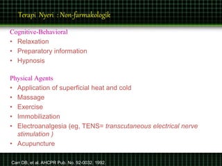 Terapi Nyeri : Non-farmakologik
Cognitive-Behavioral
• Relaxation
• Preparatory information
• Hypnosis
Physical Agents
• Application of superficial heat and cold
• Massage
• Exercise
• Immobilization
• Electroanalgesia (eg, TENS= transcutaneous electrical nerve
stimulation )
• Acupuncture
Carr DB, et al. AHCPR Pub. No. 92-0032. 1992.
 