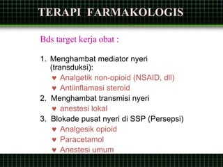 TERAPI FARMAKOLOGIS
Bds target kerja obat :
1. Menghambat mediator nyeri
(transduksi):
 Analgetik non-opioid (NSAID, dll)
 Antiinflamasi steroid
2. Menghambat transmisi nyeri
 anestesi lokal
3. Blokade pusat nyeri di SSP (Persepsi)
 Analgesik opioid
 Paracetamol
 Anestesi umum
 