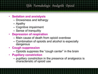Efek Farmakologis Analgetik Opioid
• Sedation and anxiolysis
– Drowsiness and lethargy
– Apathy
– Cognitive impairment
– Sense of tranquility
• Depression of respiration
– Main cause of death from opioid overdose
– Combination of opioids and alcohol is especially
dangerous
• Cough suppression
– Opioids suppress the “cough center” in the brain
• Pupillary constriction
– pupillary constriction in the presence of analgesics is
characteristic of opioid use
 