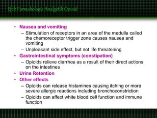 Efek Farmakologis Analgetik Opioid
• Nausea and vomiting
– Stimulation of receptors in an area of the medulla called
the chemoreceptor trigger zone causes nausea and
vomiting
– Unpleasant side effect, but not life threatening
• Gastrointestinal symptoms (constipation)
– Opioids relieve diarrhea as a result of their direct actions
on the intestines
• Urine Retention
• Other effects
– Opioids can release histamines causing itching or more
severe allergic reactions including bronchoconstriction
– Opioids can affect white blood cell function and immune
function
 
