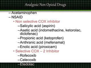 Analgesic Non Opioid Drugs
– Acetaminophen
– NSAID
• Non selective COX inhibitor
–Salicylic acid (aspirin)
–Asetic acid (indomethacine, ketorolac,
diclofenac)
–Propionic acid (ketoprofen)
–Anthranic acid (mefenamat)
–Enolic acid (piroxicam)
• Selective COX – 2 Inhibitor
–Rofecoxib
–Celecoxib
–Etedolac
 