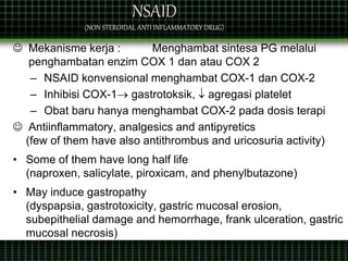 NSAID
(NON STEROIDAL ANTI INFLAMMATORY DRUG)
 Mekanisme kerja : Menghambat sintesa PG melalui
penghambatan enzim COX 1 dan atau COX 2
– NSAID konvensional menghambat COX-1 dan COX-2
– Inhibisi COX-1 gastrotoksik,  agregasi platelet
– Obat baru hanya menghambat COX-2 pada dosis terapi
 Antiinflammatory, analgesics and antipyretics
(few of them have also antithrombus and uricosuria activity)
• Some of them have long half life
(naproxen, salicylate, piroxicam, and phenylbutazone)
• May induce gastropathy
(dyspapsia, gastrotoxicity, gastric mucosal erosion,
subepithelial damage and hemorrhage, frank ulceration, gastric
mucosal necrosis)
 