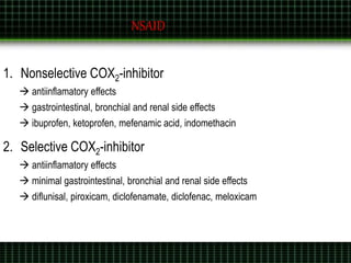 1. Nonselective COX2-inhibitor
 antiinflamatory effects
 gastrointestinal, bronchial and renal side effects
 ibuprofen, ketoprofen, mefenamic acid, indomethacin
2. Selective COX2-inhibitor
 antiinflamatory effects
 minimal gastrointestinal, bronchial and renal side effects
 diflunisal, piroxicam, diclofenamate, diclofenac, meloxicam
NSAID
 