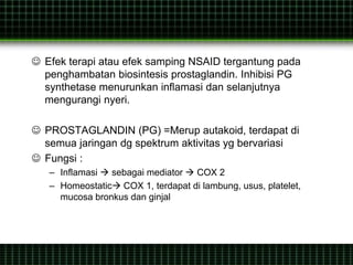  Efek terapi atau efek samping NSAID tergantung pada
penghambatan biosintesis prostaglandin. Inhibisi PG
synthetase menurunkan inflamasi dan selanjutnya
mengurangi nyeri.
 PROSTAGLANDIN (PG) =Merup autakoid, terdapat di
semua jaringan dg spektrum aktivitas yg bervariasi
 Fungsi :
– Inflamasi  sebagai mediator  COX 2
– Homeostatic COX 1, terdapat di lambung, usus, platelet,
mucosa bronkus dan ginjal
 