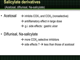 Salicylate derivatives
(Acetosal, diflunisal, Na-salicylate)
• Acetosal  inhibits COX1 and COX2 (nonselective)
 antiiflamatory effect in large dose
 g.i. side effects : gastric ulcer
• Diflunisal, Na-salicylate
 more COX2 selective inhibitors
 side effects ?  less than those of acetosal
 
