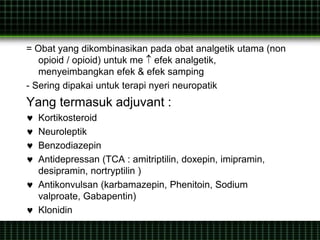 = Obat yang dikombinasikan pada obat analgetik utama (non
opioid / opioid) untuk me  efek analgetik,
menyeimbangkan efek & efek samping
- Sering dipakai untuk terapi nyeri neuropatik
Yang termasuk adjuvant :
 Kortikosteroid
 Neuroleptik
 Benzodiazepin
 Antidepressan (TCA : amitriptilin, doxepin, imipramin,
desipramin, nortryptilin )
 Antikonvulsan (karbamazepin, Phenitoin, Sodium
valproate, Gabapentin)
 Klonidin
 