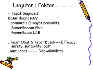 Lanjutan : Faktor ………….
• Tepat Diagnosis:
Dasar diagnosis??
– anamnesis (riwayat penyakit)
- Pemerikasaan fisik
- Pemeriksaan LAB
. Tepat Obat & Tepat Dosis---- Efficacy,
safety, suitability, cost
. Mutu obat ------ Bioavailabilitas
 