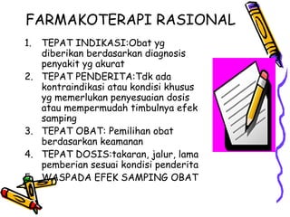 FARMAKOTERAPI RASIONAL
1. TEPAT INDIKASI:Obat yg
diberikan berdasarkan diagnosis
penyakit yg akurat
2. TEPAT PENDERITA:Tdk ada
kontraindikasi atau kondisi khusus
yg memerlukan penyesuaian dosis
atau mempermudah timbulnya efek
samping
3. TEPAT OBAT: Pemilihan obat
berdasarkan keamanan
4. TEPAT DOSIS:takaran, jalur, lama
pemberian sesuai kondisi penderita
5. WASPADA EFEK SAMPING OBAT
 