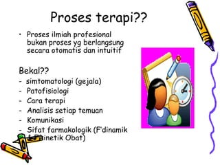 Proses terapi??
• Proses ilmiah profesional
bukan proses yg berlangsung
secara otomatis dan intuitif
Bekal??
- simtomatologi (gejala)
- Patofisiologi
- Cara terapi
- Analisis setiap temuan
- Komunikasi
- Sifat farmakologik (F’dinamik
& F’kinetik Obat)
 