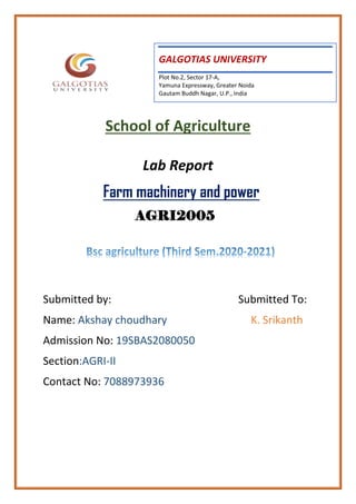 School of Agriculture
Lab Report
Farm machinery and power
AGRI2005
Submitted by: Submitted To:
Name: Akshay choudhary K. Srikanth
Admission No: 19SBAS2080050
Section:AGRI-II
Contact No: 7088973936 




GALGOTIAS UNIVERSITY
Plot No.2, Sector 17-A,
Yamuna Expressway, Greater Noida
Gautam Buddh Nagar, U.P., India
 