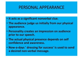 PERSONAL APPEARANCE
• It acts as a significant nonverbal clue.
• The audience judge us initially from our physical
appearance.
• Personality creates an impression on audience
prior to our speech.
• The actual physical presence depends on self
confidence and awareness.
• Now-a-days ' dressing for success' is used to send
a desired non-verbal message.
 