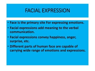 FACIAL EXPRESSION
• Face is the primary site For expressing emotions.
• Facial expressions add meaning to the verbal
communication.
• Facial expressions convey happiness, anger,
surprise, etc.
• Different parts of human face are capable of
carrying wide range of emotions and expressions.
 