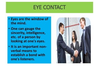 EYE CONTACT
• Eyes are the window of
the mind.
• One can gauge the
sincerity, intelligence,
etc. of a person by
looking at one's eyes.
• It is an important non-
verbal means to
establish a bond with
one's listeners.
 