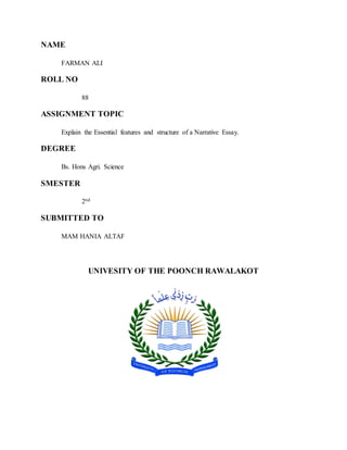 NAME
FARMAN ALI
ROLL NO
88
ASSIGNMENT TOPIC
Explain the Essential features and structure of a Narrative Essay.
DEGREE
Bs. Hons Agri. Science
SMESTER
2nd
SUBMITTED TO
MAM HANIA ALTAF
UNIVESITY OF THE POONCH RAWALAKOT
 