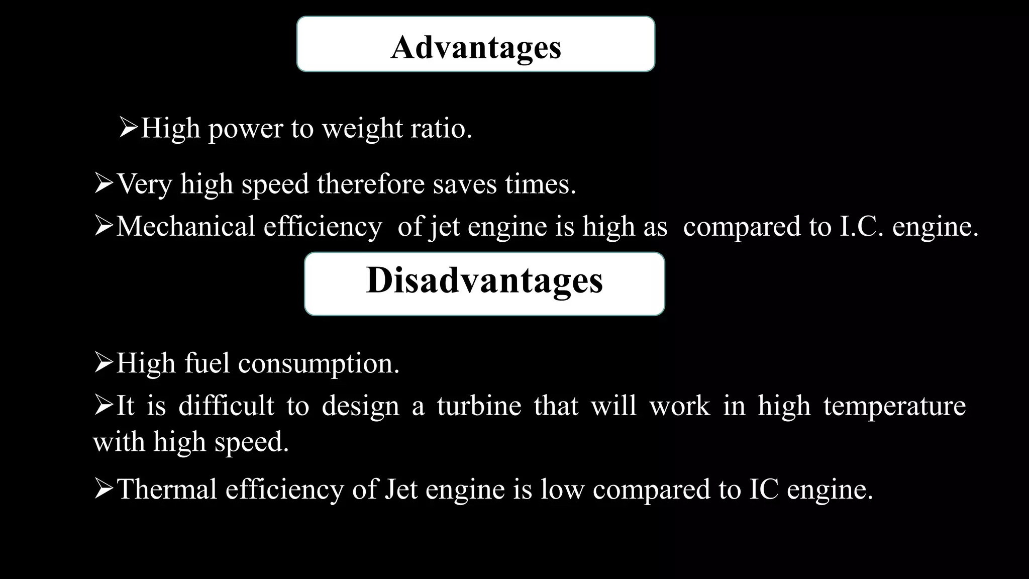 Advantages
High power to weight ratio.
Very high speed therefore saves times.
Mechanical efficiency of jet engine is high as compared to I.C. engine.
Disadvantages
High fuel consumption.
It is difficult to design a turbine that will work in high temperature
with high speed.
Thermal efficiency of Jet engine is low compared to IC engine.
 