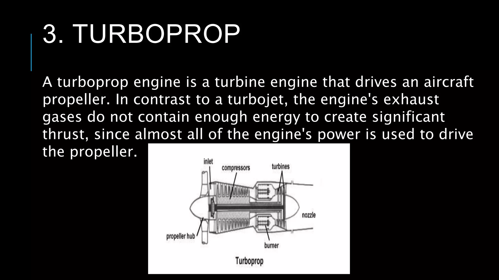 3. TURBOPROP
A turboprop engine is a turbine engine that drives an aircraft
propeller. In contrast to a turbojet, the engine's exhaust
gases do not contain enough energy to create significant
thrust, since almost all of the engine's power is used to drive
the propeller.
 