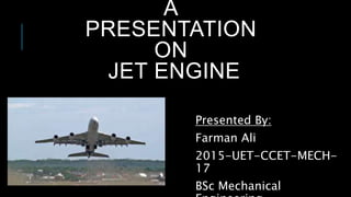 A
PRESENTATION
ON
JET ENGINE
Presented By:
Farman Ali
2015-UET-CCET-MECH-
17
BSc Mechanical
 