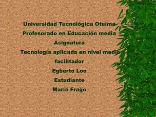 Universidad Tecnológica Oteima 
Profesorado en Educación media 
Asignatura 
Tecnología aplicada en nivel medio 
facilitador 
Egberto Loo 
Estudiante 
María Frago 
 