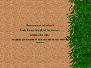 Development the subject 
Study the picture about the animals 
Analyze the video 
Practice pronunciation and talk about your favorite 
animals 
 