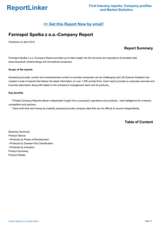 Find Industry reports, Company profiles
ReportLinker                                                                      and Market Statistics



                                        >> Get this Report Now by email!

Farmapol Spolka z o.o.-Company Report
Published on April 2010

                                                                                                            Report Summary

Farmapol Spolka z o.o.-Company Report provides up to date insight into the structure and operations of privately-held
pharmaceutical, biotechnology and biomedical companies.


Scope of the reports


Accessing accurate, current and comprehensive content on private companies can be challenging and Life Science Analytics has
created a suite of reports that deliver the latest information on over 1,000 private firms. Each report provides a corporate overview and
business description along with detail on the company's management team and its products. .


Key benefits


   * Private Company Reports deliver independent insight into a company's operations and products - vital intelligence for investors,
competitors and partners.
   * Save both time and money by instantly accessing private company data that can be difficult to source independently.




                                                                                                             Table of Content

Business Summary
Product Glance
--Products by Phase of Development
--Products by Disease Hub Classification
--Products by Indication
Product Summary
Product Details




Farmapol Spolka z o.o.-Company Report                                                                                           Page 1/3
 