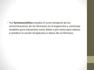 • •La farmacocinética estudia el curso temporal de las
concentraciones de los fármacos en el organismo y construye
modelos para interpretar estos datos y por tanto para valorar
o predecir la acción terapéutica o tóxica de un fármaco.
 