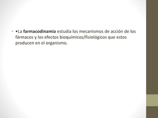 • •La farmacodinamia estudia los mecanismos de acción de los
fármacos y los efectos bioquímicos/fisiológicos que estos
producen en el organismo.
 