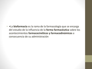 • •La biofarmacia es la rama de la farmacología que se encarga
del estudio de la influencia de la forma farmacéutica sobre los
acontecimientos farmacocinéticos y farmacodinámicos a
consecuencia de su administración
 