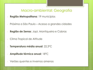 Macro-ambiental: Geografia
-   Região Metropolitana: 19 municípios

-   Próxima a São Paulo – Acesso a grandes cidades

-   Região de Serras: Japi, Mantiqueira e Cabras

-   Clima Tropical de Altitude

-   Temperatura média anual: 22,3ºC

-   Amplitude térmica anual: 18ºC

-   Verões quentes e invernos amenos
 