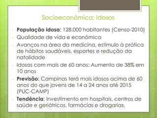 Socioeconômica: Idosos
-   População idosa: 128.000 habitantes (Censo-2010)
-   Qualidade de vida e econômica
-   Avanços na área da medicina, estímulo à prática
    de hábitos saudáveis, esportes e redução da
    natalidade
-   Idosos com mais de 60 anos: Aumento de 38% em
    10 anos
-   Previsão: Campinas terá mais idosos acima de 60
    anos do que jovens de 14 a 24 anos até 2015
    (PUC-CAMP)
-   Tendência: Investimento em hospitais, centros de
    saúde e geriátricos, farmácias e drogarias.
 