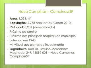 Nova Campinas – Campinas/SP
-   Área: 1,02 km²
-   População: 6.758 habitantes (Censo 2010)
-   IDH local: 0,901 (desenvolvido)
-   Próximo ao centro
-   Próximo aos principais hospitais do município
-   Loteado em 1940
-   M² viável aos planos de investimento
-   Logradouro: Rua Dr. Jesuíno Marcondes
    Machado, 249, 13092-001 – Nova Campinas,
    Campinas/SP
 