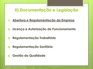 II) Documentação e Legislação

1)   Abertura e Regulamentação da Empresa

2)   Licença e Autorização de Funcionamento

3)   Regulamentação Trabalhista

4)   Regulamentação Sanitária

5)   Gestão da Qualidade
 