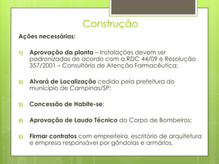 Construção
Ações necessárias:

1)   Aprovação da planta – Instalações devem ser
     padronizadas de acordo com a RDC 44/09 e Resolução
     357/2001 – Consultório de Atenção Farmacêutica;

2)   Alvará de Localização cedido pela prefeitura do
     município de Campinas/SP;

3)   Concessão de Habite-se;

4)   Aprovação de Laudo Técnico do Corpo de Bombeiros;

5)   Firmar contratos com empreiteira, escritório de arquitetura
     e empresa responsável por gôndolas e armários.
 