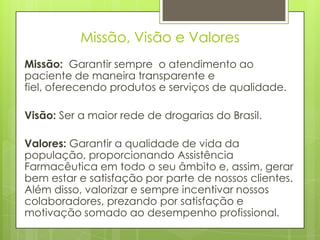 Missão, Visão e Valores
Missão: Garantir sempre o atendimento ao
paciente de maneira transparente e
fiel, oferecendo produtos e serviços de qualidade.

Visão: Ser a maior rede de drogarias do Brasil.

Valores: Garantir a qualidade de vida da
população, proporcionando Assistência
Farmacêutica em todo o seu âmbito e, assim, gerar
bem estar e satisfação por parte de nossos clientes.
Além disso, valorizar e sempre incentivar nossos
colaboradores, prezando por satisfação e
motivação somado ao desempenho profissional.
 