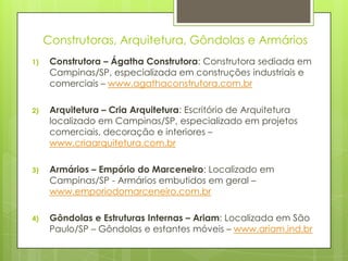 Construtoras, Arquitetura, Gôndolas e Armários
1)    Construtora – Ágatha Construtora: Construtora sediada em
      Campinas/SP, especializada em construções industriais e
      comerciais – www.agathaconstrutora.com.br

2)    Arquitetura – Cria Arquitetura: Escritório de Arquitetura
      localizado em Campinas/SP, especializado em projetos
      comerciais, decoração e interiores –
      www.criaarquitetura.com.br

3)    Armários – Empório do Marceneiro: Localizado em
      Campinas/SP - Armários embutidos em geral –
      www.emporiodomarceneiro.com.br

4)    Gôndolas e Estruturas Internas – Ariam: Localizada em São
      Paulo/SP – Gôndolas e estantes móveis – www.ariam.ind.br
 